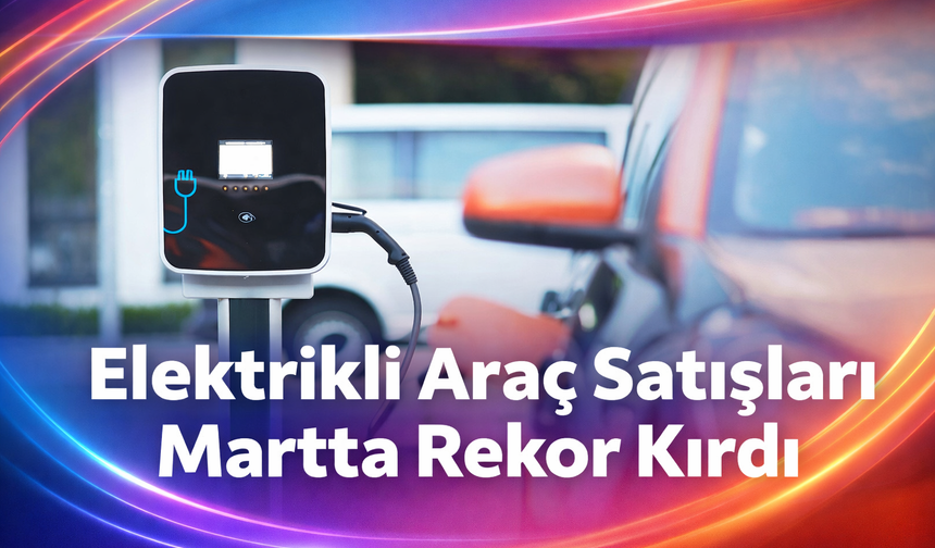 Elektrikli araç satışları martta rekor kırdı