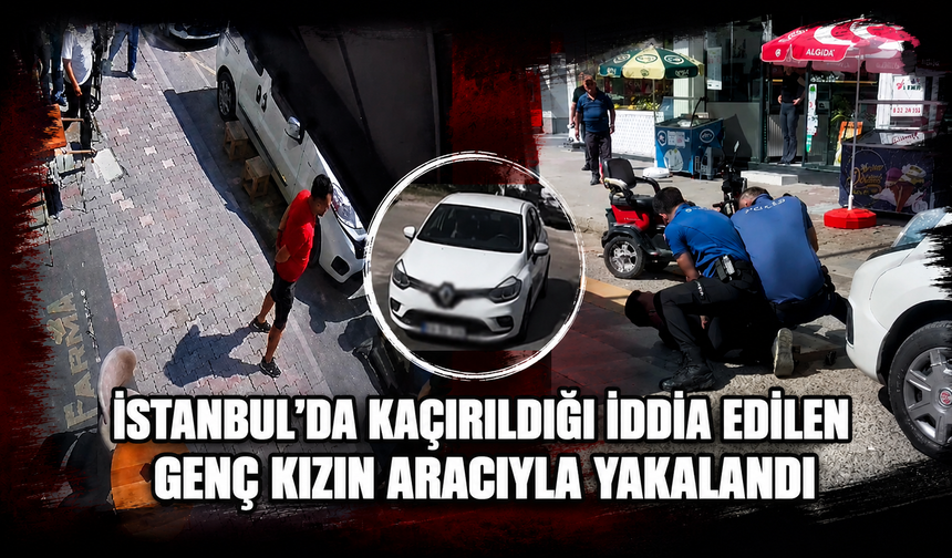İstanbul’da Kaçırıldığı İddia Edilen Genç Kızın Aracıyla Yakalandı