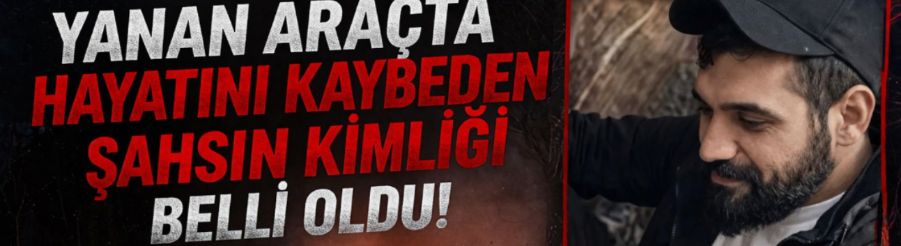 Yanan araçta hayatını kaybeden şahsın kimliği belli oldu